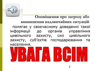 2
Оповіщення про загрозу або
виникнення надзвичайних ситуацій
полягає у своєчасному доведенні такої
інформації до органів управління
цивільного захисту, сил цивільного
захисту, суб’єктів господарювання та
населення.
 