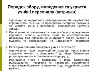 23
Порядок збору, виведення та укриття
учнів і персоналу (витримки)
Відповідно до одержаного розпорядження або прийнятого
керівництвом рішення на проведення екстреної евакуації
та укриття учнів і персоналу, проводяться наступні
заходи:
 Оповіщення встановленим сигналом або розпорядженням
керівного складу, вчителів, учнів та обслуговуючого
персоналу про проведення екстреного збору, виводу з
будівель та зосередженні на майданчику (території)
________________;
 Перевірка повноти виведення учнів і персоналу;
 Формування пішої евакуаційної колони, призначення
старшого колони та відправка її до місця безпечного
розташування по встановленому маршруту;
 Розміщення учнів і персоналу у місці безпечного
розташування, перевірка їх наявності, оформлення
списків евакуйованих та надання їх до управління освіти
району;
 