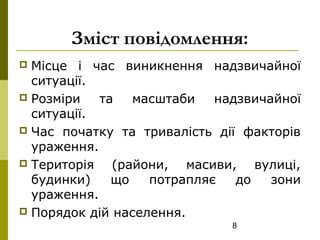 8
Зміст повідомлення:
 Місце і час виникнення надзвичайної
ситуації.
 Розміри та масштаби надзвичайної
ситуації.
 Час початку та тривалість дії факторів
ураження.
 Територія (райони, масиви, вулиці,
будинки) що потрапляє до зони
ураження.
 Порядок дій населення.
 