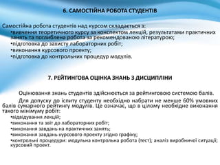 6. САМОСТІЙНА РОБОТА СТУДЕНТІВ
Самостійна робота студентів над курсом складається з:
•вивчення теоретичного курсу за конспектом лекцій, результатами практичних
занять та поглиблена робота за рекомендованою літературою;
•підготовка до захисту лабораторних робіт;
•виконання курсового проекту;
•підготовка до контрольних процедур модулів.
7. РЕЙТИНГОВА ОЦІНКА ЗНАНЬ З ДИСЦИПЛІНИ
Оцінювання знань студентів здійснюється за рейтинговою системою балів.
Для допуску до іспиту студенту необхідно набрати не менше 60% умовних
балів сумарного рейтингу модулів. Це означає, що в цілому необхідне виконання
такого мінімуму робіт:
•відвідування лекцій;
•виконання та звіт до лабораторних робіт;
•виконання завдань на практичних занять;
•виконання завдань курсового проекту згідно графіку;
•контрольні процедури: модульна контрольна робота (тест); аналіз виробничої ситуації;
курсовий проект.
 