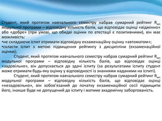 Студент, який протягом навчального семестру набрав сумарний рейтинг Rмп
модульної програми – відповідну кількість балів, що відповідає оцінці «відмінно»
або «добре» (при умові, що обидві оцінки по атестації є позитивними), він має
можливість:
•не складаючи іспит отримати відповідну екзаменаційну оцінку «автоматом»;
•скласти іспит з метою підвищення рейтингу з дисципліни (екзаменаційної
оцінки);
Студент, який протягом навчального семестру набрав сумарний рейтинг Rмп
модульної програми – відповідну кількість балів, що відповідає оцінці
«задовільно», він допускається до здачі іспиту (за результатами іспиту студент
може отримати будь-яку оцінку у відповідності із знаннями наданими на іспиті).
Студент, який протягом навчального семестру набрав сумарний рейтинг Rмп
модульної програми – відповідну кількість балів, що відповідає оцінці
«незадовільно», він зобов’язаний до початку екзаменаційної сесії підвищити
його, інакше буде не допущений до іспиту і матиме академічну заборгованість.
 