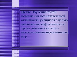 Цель: Изучение путей
повышения познавательной
активности учащихся с целью
увеличения эффективности
урока математики через
использование дидактических
игр
 