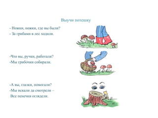 Выучи потешку
- Ножки, ножки, где вы были?
- За грибами в лес ходили.
-Что вы, ручки, работали?
-Мы грибочки собирали.
-А вы, глазки, помогали?
-Мы искали да смотрели –
Все пенечки оглядели.
 