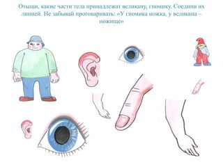 Отыщи, какие части тела принадлежат великану, гномику. Соедини их
линией. Не забывай проговаривать: «У гномика ножка, у великана –
ножище»
 