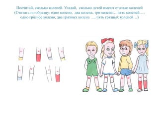 Посчитай, сколько коленей. Угадай, сколько детей имеют столько коленей
(Считать по образцу: одно колено, два колена, три колена… пять коленей…;
одно грязное колено, два грязных колена …, пять грязных коленей…)
 