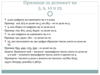 Признаци за делимост на
5, 9, 10 и 25
 5,ако цифрата на единиците му е 0 или5
Пример: 120, 675 се делят на 5, но 283 – не се дели на 5.
 9, ако сборът от цифрите му се дели на 9
Пример: 702, 801, 3105, 84321- се делят на 9.
 10, ако цифрата на единиците му е 0.
Пример: 150, 9320, 760 – се делят на 10.
 25, ако последните му две цифри образуват число, което се дели на
25.
Пример: 825, 400, 1175, 350 – се делят на 25.
Задача: Напишете най – малкото трицифрено число, което се дели на
3 и най – голямото трицифрено число, което е кратно на 3.
Проверете: числото 3 дали е делител на числата: 112782; 8133;
25317; 602395; 5002851 и 38751.
 