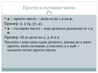 Прости и съставни числа
а – просто число – дели се на 1 и на а.
Пример: 2, 5 19, 37, 41.
а – съставно число – има делител различен от 1 и
а.
Пример: 18 се дели на 2, 3 ,6 и 9
Числото 1 има само един делител, затова не е нито
просто, нито съставно, а числото 2 е най –
малкото четно просто число.
 