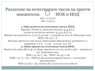 Разлагане на естествените числа на прости
множители. НОК и НОД
420 = 2.2.3.5.7
198 = 2.3.3.11
1. Общ делител на естествени числа, НОД:
Пример: 18 има за делители числата: 2; 3; 6 и 9.
24 има за делители числата: 2; 3; 4; 6; 8; 12.
Общите им делители са: 2; 3 и 6, но най – големият от тях е 6. Записваме така:
НОД ( 18; 24 ) = 6.
Взаимно прости са тези числа, които нямат общ делител, различен от 1,
например: 2 и 9; 7 и 24; 12 и 35; 15 и 28.
2. Общо кратно на естествени числа,НОК:
Числата 60; 300; 480 и др. са общи кратни на 12 и 20, но 60 е най – малкото от
тях. Записваме така:
НОК ( 12; 20 ) = 60; НОК ( 18; 45 ) = 90
НОК ( 12; 7 ) = 84 – НОК на две взаимно прости числа е = на тяхното
произведение.
НОК ( 9; 36 ) = 36, защото 36 се дели на 9 и на себе си.
 