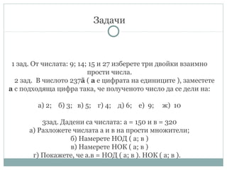 Задачи
1 зад. От числата: 9; 14; 15 и 27 изберете три двойки взаимно
прости числа.
2 зад. В числото 237ā ( а е цифрата на единиците ), заместете
а с подходяща цифра така, че полученото число да се дели на:
а) 2; б) 3; в) 5; г) 4; д) 6; е) 9; ж) 10
3зад. Дадени са числата: а = 150 и в = 320
а) Разложете числата а и в на прости множители;
б) Намерете НОД ( а; в )
в) Намерете НОК ( а; в )
г) Покажете, че а.в = НОД ( а; в ). НОК ( а; в ).
 