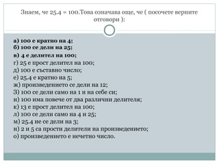 Знаем, че 25.4 = 100.Това означава още, че ( посочете верните
отговори ):
а) 100 е кратно на 4;
б) 100 се дели на 25;
в) 4 е делител на 100;
г) 25 е прост делител на 100;
д) 100 е съставно число;
е) 25.4 е кратно на 5;
ж) произведението се дели на 12;
З) 100 се дели само на 1 и на себе си;
и) 100 има повече от два различни делителя;
к) 13 е прост делител на 100;
л) 100 се дели само на 4 и 25;
м) 25.4 не се дели на 3;
н) 2 и 5 са прости делители на произведението;
о) произведението е нечетно число.
 