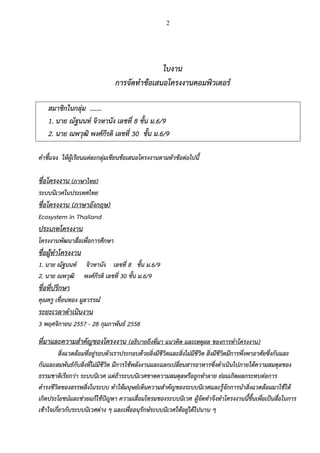2
ใบงาน
การจัดทาข้อเสนอโครงงานคอมพิวเตอร์
สมาชิกในกลุ่ม .……
1. นาย ณัฐนนท์ จิวหานัง เลขที่ 8 ชั้น ม.6/9
2. นาย ณพวุฒิ พงศ์กีรติ เลขที่ 30 ชั้น ม.6/9
คาชี้แจง ให้ผู้เรียนแต่ละกลุ่มเขียนข้อเสนอโครงงานตามหัวข้อต่อไปนี้
ชื่อโครงงาน (ภาษาไทย)
ระบบนิเวศในประเทศไทย
ชื่อโครงงาน (ภาษาอังกฤษ)
Ecosystem in Thailand
ประเภทโครงงาน
โครงงานพัฒนาสื่อเพื่อการศึกษา
ชื่อผู้ทาโครงงาน
1. นาย ณัฐนนท์ จิวหานัง เลขที่ 8 ชั้น ม.6/9
2. นาย ณพวุฒิ พงศ์กีรติ เลขที่ 30 ชั้น ม.6/9
ชื่อที่ปรึกษา
คุณครู เขื่อนทอง มูลวรรณ์
ระยะเวลาดาเนินงาน
3 พฤศจิกายน 2557 - 28 กุมภาพันธ์ 2558
ที่มาและความสาคัญของโครงงาน (อธิบายถึงที่มา แนวคิด และเหตุผล ของการทาโครงงาน)
สิ่งแวดล้อมที่อยู่รอบตัวเราประกอบด้วยสิ่งมีชีวิตและสิ่งไม่มีชีวิต สิ่งมีชีวิตมีการพึ่งพาอาศัยซึ่งกันและ
กันและสมพันธ์กับสิ่งที่ไม่มีชีวิต มีการใช้พลังงานและแลกเปลี่ยนสารอาหารซึ่งดาเนินไปภายใต้ความสมดุลของ
ธรรมชาติเรียกว่า ระบบนิเวศ แต่ถ้าระบบนิเวศขาดความสมดุลหรือถูกทาลาย ย่อมเกิดผลกระทบต่อการ
ดารงชีวิตของสรรพสิ่งในระบบ ทาให้มนุษย์เห็นความสาคัญของระบบนิเวศและรู้จักการนาสิ่งแวดล้อมมาใช้ให้
เกิดประโยชน์และช่วยแก้ไข้ปัญหา ความเสื่อมโทรมของระบบนิเวศ ผู้จัดทาจึงทาโครงงานนี้ขึ้นเพื่อเป็นสื่อในการ
เข้าใจเกี่ยวกับระบบนิเวศต่าง ๆ และเพื่ออนุรักษ์ระบบนิเวศให้อยู่ได้ไปนาน ๆ
 