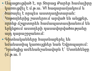  Ապացուցված է, որ Զորաց Քարեր համալիրը
կառուցվել է մ.թ.ա. VI հազարամյակում և
ծառայել է որպես աստղադիտարան:
Կոթողներից շատերում արված են անցքեր,
որոնք ճշգրտորեն համապատասխանում են
երկնքում աստղերի դասավորվածությանը
այդ դարաշրջանում:
 Գիտնականները հայտնաբերել են
նմանատիպ կառույցներ նաև Եվրոպայում:
Դրանցից ամենանշանավորն է` Ստոնհենջը
(մ.թ.ա. I
 