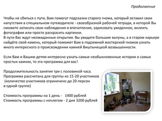 Чтобы не сбиться с пути, Вам помогут подсказки старого гнома, который оставил свои
напутствия в специальном путеводителе - своеобразной рабочей тетради, в которой Вы
сможете записать свои наблюдения и впечатления, зарисовать увиденное, вклеить
фотографии или просто раскрасить картинки.
В пути Вас ждут неожиданные открытия. Вы увидите большие валуны, а в старом карьере
найдёте свой камень, который поможет Вам в подземной мастерской гномов узнать
много интересного о происхождении камней Виштынецкой возвышенности.
Если Вам и Вашим детям интересно узнать самые необыкновенные истории о самых
простых камнях, то эта программа для вас!
Продолжительность занятия три с половиной часа.
Программа рассчитана для группы из 15-20 участников
(количество участников ограничено до 20 персон
в одной группе)
Стоимость программы на 1 день - 1400 рублей
Стоимость программы с ночлегом - 2 дня 3200 рублей
Продолжение
 