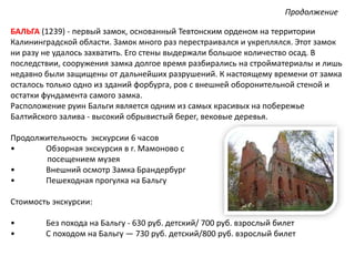 БАЛЬГА (1239) - первый замок, основанный Тевтонским орденом на территории
Калининградской области. Замок много раз перестраивался и укреплялся. Этот замок
ни разу не удалось захватить. Его стены выдержали большое количество осад. В
последствии, сооружения замка долгое время разбирались на стройматериалы и лишь
недавно были защищены от дальнейших разрушений. К настоящему времени от замка
осталось только одно из зданий форбурга, ров с внешней оборонительной стеной и
остатки фундамента самого замка.
Расположение руин Бальги является одним из самых красивых на побережье
Балтийского залива - высокий обрывистый берег, вековые деревья.
Продолжительность экскурсии 6 часов
• Обзорная экскурсия в г. Мамоново с
посещением музея
• Внешний осмотр Замка Брандербург
• Пешеходная прогулка на Бальгу
Стоимость экскурсии:
• Без похода на Бальгу - 630 руб. детский/ 700 руб. взрослый билет
• С походом на Бальгу — 730 руб. детский/800 руб. взрослый билет
Продолжение
 
