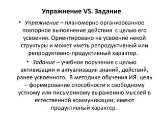 Упражнение VS. Задание
• Упражнение – планомерно организованное
повторное выполнение действия с целью его
усвоения. Ориентировано на усвоение некой
структуры и может иметь репродуктивный или
репродуктивно-продуктивный характер.
• Задание – учебное поручение с целью
активизации и актуализация знаний, действий,
ранее усвоенного. В методике обучения ИЯ: цель
– формирование способности к свободному
устному или письменному выражению мыслей в
естественной коммуникации; имеют
продуктивный характер.
 