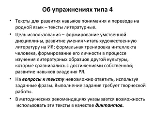 Об упражнениях типа 4
• Тексты для развития навыков понимания и перевода на
родной язык – тексты литературные.
• Цель использования – формирование умственной
дисциплины, развитие умения читать художественную
литературу на ИЯ; формальная тренировка интеллекта
человека, формирование его личности в процессе
изучения литературных образцов другой культуры,
которые сравнивались с достижениями собственной;
развитие навыков владения РЯ.
• На вопросы к тексту невозможно ответить, используя
заданные фразы. Выполнение задания требует творческой
работы.
• В методических рекомендациях указывается возможность
использовать эти тексты в качестве диктантов.
 