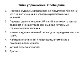 Типы упражнений. Обобщение
1. Перевод отдельных разрозненных предложений с РЯ на
ИЯ с целью изучения и усвоения грамматических
явлений.
2. Перевод связных текстов с РЯ на ИЯ, при том что тексты
содержат в концентрированном виде изучаемые
грамматические явления.
3. Чтение и художественный перевод литературных текстов
на РЯ.
4. Написание сочинений / пересказов, в том числе с
помощью опорных слов.
5. Устный пересказ текстов.
6. Диктант.
 
