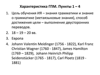 Характеристика ГПМ. Пункты 1 – 4
1. Цель обучения ИЯ – знания грамматики и знание
о грамматике (метаязыковые знания), способ
достижения цели – выполнение двусторонних
переводов.
2. 18 – 19 – 20 вв.
3. Европа
4. Johann Valentin Meidinger (1756 - 1822), Karl Franz
Christian Wagner (1760 - 1847), James Hamilton
(1769 – 1829), Johann Heinrich Philipp
Seidenstücker (1765 - 1817), Carl Ploetz (1819 -
1881)
 