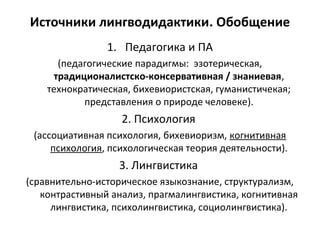 Источники лингводидактики. Обобщение
1. Педагогика и ПА
(педагогические парадигмы: эзотерическая,
традиционалистско-консервативная / знаниевая,
технократическая, бихевиористская, гуманистичекая;
представления о природе человеке).
2. Психология
(ассоциативная психология, бихевиоризм, когнитивная
психология, психологическая теория деятельности).
3. Лингвистика
(сравнительно-историческое языкознание, структурализм,
контрастивный анализ, прагмалингвистика, когнитивная
лингвистика, психолингвистика, социолингвистика).
 