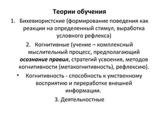 Теории обучения
1. Бихевиористские (формирование поведения как
реакции на определенный стимул, выработка
условного рефлекса)
2. Когнитивные (учение – комплексный
мыслительный процесс, предполагающий
осознание правил, стратегий усвоения, методов
когнитивности (метакогнитивность), рефлексию).
• Когнитивность - способность к умственному
восприятию и переработке внешней
информации.
3. Деятельностные
 