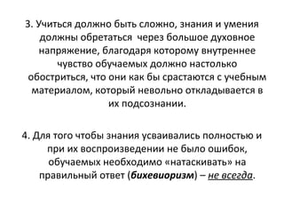 3. Учиться должно быть сложно, знания и умения
должны обретаться через большое духовное
напряжение, благодаря которому внутреннее
чувство обучаемых должно настолько
обостриться, что они как бы срастаются с учебным
материалом, который невольно откладывается в
их подсознании.
4. Для того чтобы знания усваивались полностью и
при их воспроизведении не было ошибок,
обучаемых необходимо «натаскивать» на
правильный ответ (бихевиоризм) – не всегда.
 