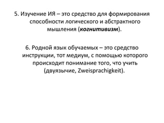 5. Изучение ИЯ – это средство для формирования
способности логического и абстрактного
мышления (когнитивизм).
6. Родной язык обучаемых – это средство
инструкции, тот медиум, с помощью которого
происходит понимание того, что учить
(двуязычие, Zweisprachigkeit).
 