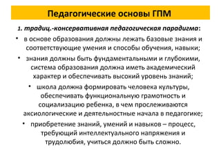 Педагогические основы ГПМ
1. традиц.-консервативная педагогическая парадигма:
• в основе образования должны лежать базовые знания и
соответствующие умения и способы обучения, навыки;
• знания должны быть фундаментальными и глубокими,
система образования должна иметь академический
характер и обеспечивать высокий уровень знаний;
• школа должна формировать человека культуры,
обеспечивать функциональную грамотность и
социализацию ребенка, в чем прослеживаются
аксиологические и деятельностные начала в педагогике;
• приобретение знаний, умений и навыков – процесс,
требующий интеллектуального напряжения и
трудолюбия, учиться должно быть сложно.
 