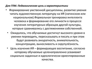 Для ГПМ. Педагогическая цель и характеристики
• Формирование умственной дисциплины, развитие умения
читать художественную литературу на ИЯ (латинском или
национальном).Формальная тренировка интеллекта
человека и формирование его личности в процессе
изучения литературных образцов другой культуры,
которые сравнивались с достижениями собственной.
• Ожидалось, что обучаемые достигнут высокого уровня в
умении переводить, пересказывать и писать и при этом
будут развивать аккуратность, внимательность,
концентрацию, выносливость и скрупулёзность.
• Цель изучения ИЯ – формирующее воспитание, согласно
которому обучаемые целенаправленно усваивают
социально заданные и идеологически ориентированные
качества.
 