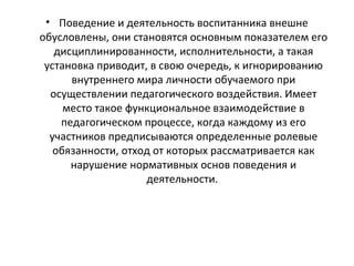 • Поведение и деятельность воспитанника внешне
обусловлены, они становятся основным показателем его
дисциплинированности, исполнительности, а такая
установка приводит, в свою очередь, к игнорированию
внутреннего мира личности обучаемого при
осуществлении педагогического воздействия. Имеет
место такое функциональное взаимодействие в
педагогическом процессе, когда каждому из его
участников предписываются определенные ролевые
обязанности, отход от которых рассматривается как
нарушение нормативных основ поведения и
деятельности.
 