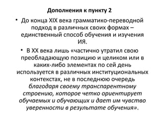Дополнения к пункту 2
• До конца XIX века грамматико-переводной
подход в различных своих формах –
единственный способ обучения и изучения
ИЯ.
• В XX века лишь «частично утратил свою
преобладающую позицию и целиком или в
каких-либо элементах по сей день
используется в различных институциональных
контекстах, не в последнюю очередь
благодаря своему транспарентному
строению, которое четко ориентирует
обучаемых и обучающих и дает им чувство
уверенности в результате обучения».
 