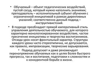 • Обучаемый – объект педагогических воздействий,
пустой сосуд, который нужно наполнить знаниями;
преподаватель – исполнительный субъект обучения с
ограниченной инициативой в рамках директивных
указаний; соответственно данный подход –
инструктивистский.
• В подходе преобладает прямой императивный стиль
управления деятельностью обучаемого, для которого
характерно монологизированное воздействие, частое
пресечение инициативы и творчества воспитанников.
Отсюда урок носит фронтальный характер. Структура
каждого урока часто стереотипична, не допускаются,
как правило, импровизации, творческие варьирования.
• Подход допускает и даже рекомендует
перенапряжение обучаемых как в целях более быстрого
прогресса, так и воспитания, подготовки к сложностям и
к конкурентной борьбе в жизни.
 