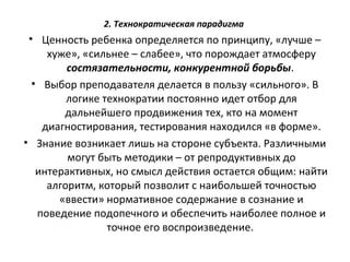 2. Технократическая парадигма
• Ценность ребенка определяется по принципу, «лучше –
хуже», «сильнее – слабее», что порождает атмосферу
состязательности, конкурентной борьбы.
• Выбор преподавателя делается в пользу «сильного». В
логике технократии постоянно идет отбор для
дальнейшего продвижения тех, кто на момент
диагностирования, тестирования находился «в форме».
• Знание возникает лишь на стороне субъекта. Различными
могут быть методики – от репродуктивных до
интерактивных, но смысл действия остается общим: найти
алгоритм, который позволит с наибольшей точностью
«ввести» нормативное содержание в сознание и
поведение подопечного и обеспечить наиболее полное и
точное его воспроизведение.
 