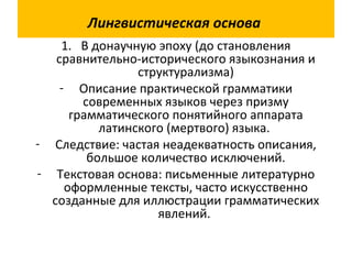 Лингвистическая основа
1. В донаучную эпоху (до становления
сравнительно-исторического языкознания и
структурализма)
- Описание практической грамматики
современных языков через призму
грамматического понятийного аппарата
латинского (мертвого) языка.
- Следствие: частая неадекватность описания,
большое количество исключений.
- Текстовая основа: письменные литературно
оформленные тексты, часто искусственно
созданные для иллюстрации грамматических
явлений.
 