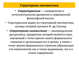 Структурная лингвистика
• Структурализм — направление и
интеллектуальное движение в современной
философской мысли.
• Структурализм вырос из структурной лингвистики,
основы которой заложил Ф. де Соссюр.
• Структурная лингвистика — языковедческая
дисциплина, предметом которой является язык,
изучаемый с точки зрения своего формального
строения и организации его в целом, а также с
точки зрения формального строения образующих
его компонентов как в плане выражения, так и в
плане содержания.
 