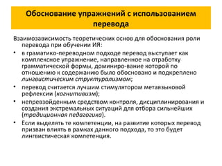 Обоснование упражнений с использованием
перевода
Взаимозависимость теоретических основ для обоснования роли
перевода при обучении ИЯ:
• в граматико-переводном подходе перевод выступает как
комплексное упражнение, направленное на отработку
грамматической формы, доминиро-вание которой по
отношению к содержанию было обосновано и подкреплено
лингвистическим структурализмом;
• перевод считается лучшим стимулятором метаязыковой
рефлексии (когнитивизм);
• непревзойденным средством контроля, дисциплинирования и
создания экстремальных ситуаций для отбора сильнейших
(традиционная педагогика).
• Если выделять те компетенции, на развитие которых перевод
призван влиять в рамках данного подхода, то это будет
лингвистическая компетенция.
 