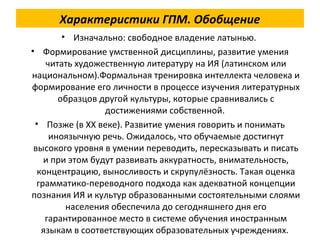 Характеристики ГПМ. Обобщение
• Изначально: свободное владение латынью.
• Формирование умственной дисциплины, развитие умения
читать художественную литературу на ИЯ (латинском или
национальном).Формальная тренировка интеллекта человека и
формирование его личности в процессе изучения литературных
образцов другой культуры, которые сравнивались с
достижениями собственной.
• Позже (в XX веке). Развитие умения говорить и понимать
иноязычную речь. Ожидалось, что обучаемые достигнут
высокого уровня в умении переводить, пересказывать и писать
и при этом будут развивать аккуратность, внимательность,
концентрацию, выносливость и скрупулёзность. Такая оценка
грамматико-переводного подхода как адекватной концепции
познания ИЯ и культур образованными состоятельными слоями
населения обеспечила до сегодняшнего дня его
гарантированное место в системе обучения иностранным
языкам в соответствующих образовательных учреждениях.
 