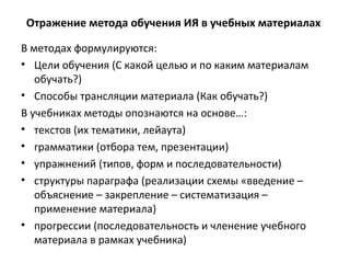 Отражение метода обучения ИЯ в учебных материалах
В методах формулируются:
• Цели обучения (С какой целью и по каким материалам
обучать?)
• Способы трансляции материала (Как обучать?)
В учебниках методы опознаются на основе…:
• текстов (их тематики, лейаута)
• грамматики (отбора тем, презентации)
• упражнений (типов, форм и последовательности)
• структуры параграфа (реализации схемы «введение –
объяснение – закрепление – систематизация –
применение материала)
• прогрессии (последовательность и членение учебного
материала в рамках учебника)
 