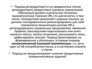 • Подход репродуктивен и на продвинутых этапах
репродуктивно-продуктивен (уровень упражнения).
Обучаемый должен в результате понимать
грамматическое строение ИЯ, что достигается, в том
числе, посредством сравнений с родным языком, он
должен последовательно реконструировать для себя
грамматико-лексическую систему ИЯ и
репродуцировать правильные предложения, применяя
правила; впоследствии пересказывать или учить
наизусть тексты, писать сочинения, рассказывать темы,
дефинировать лексику. Подход ориентирован на
формирование у обучаемых, в первую очередь
лингвистической языковой компетенции; т.е. речь
идет не об употреблении языка, а о системных знаниях
о языке.
• Подход не предусматривает наличие продуктивных
коммуникативных заданий.
 