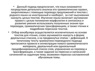 • Данный подход предполагает, что язык осваивается
посредством детального анализа его грамматических правил,
закрепляемых с помощью перевода предложений и текстов с
родного языка на иностранный и наоборот, за счет выучивания
наизусть целых текстов. Изучение языка включает заучивание
правил с целью понимания морфологии и синтаксиса и
развитие умения использовать полученные знания при
переводах, грамматических трансформациях, а также чтении и
подробном пересказе текстов.
• Отбор вокабуляра осуществляется исключительно на основе
текстов для чтения, слова заучиваются наизусть в форме
двуязычных списков, а на продвинутых этапах – дефиниций. К
типичному тексту грамматико-переводного подхода
прилагаются правила и иллюстрации нового грамматического
материала, двуязычный или одноязычный
продефинированный список слов, упражнения на перевод и
трансформации, а также задания на пересказ и написание
сочинений на заданную тему; возможен пересказ составленной
обучаемым темы.
 