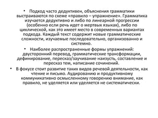 • Подход часто дедуктивен, объяснения грамматики
выстраиваются по схеме «правило – упражнение». Грамматика
изучается дедуктивно и либо по линеарной прогрессии
(особенно если речь идет о мертвых языках), либо по
циклической, как это имеет место в современных вариантах
подхода. Каждый текст содержит новые грамматические
сложности, изучаемые последовательно, организованно и
системно.
• Наиболее распространенные формы упражнений:
двусторонний перевод, грамматические трансформации,
дефинирование, пересказ/заучивание наизусть, составление и
пересказ тем, написание сочинений.
• В фокусе стоит развитие таких видов речевой деятельности, как
чтение и письмо. Аудированию и продуктивному
коммуникативно осмысленному говорению внимание, как
правило, не уделяется или уделяется не систематически.
 
