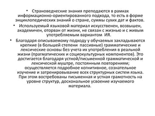 • Страноведческие знания преподаются в рамках
информационно-ориентированного подхода, то есть в форме
энциклопедических знаний о стране, суммы сухих дат и фактов.
• Используемый языковой материал искусственен, возвышен,
академичен, оторван от жизни, не связан с жизнью и с живым
употребляемым вариантом ИЯ.
• Благодаря описываемому подходу у обучаемых закладываются
крепкие (в большей степени пассивные) грамматические и
лексические основы без учета их употребления в реальной
жизни (прагматических и социокультурных компонентов). Это
достигается благодаря устной/письменной грамматической и
лексической муштре, постоянным повторениям;
осуществляется подробное когнитивное, сознательное
изучение и затренировывание всех структурных систем языка.
При этом востребованы письменная и устная грамотность на
уровне структур, доскональное усвоение изучаемого
материала.
 