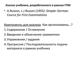 Анализ учебника, разработанного в рамках ГПМ
• A.Russon, L.J.Russon (1955): Simpler German
Cource for First Examinations
Компоненты для анализа. Как организованы…?
1.Содержание / Оглавление
2.Введение и объяснение грамматики
3.Упражнения / задания
4.Прогрессия / Последовательность подачи
материала в рамках учебника
 