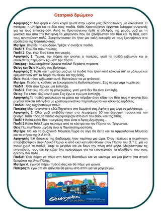 Θεατρικό δρώμενο
Αφηγητής 1: Μια φορά κι έναν καιρό ζούσε στην ωραία μας Θεσσαλονίκη μια οικογένεια. Ο
πατέρας, η μητέρα και τα δύο τους παιδιά. Κάθε Χριστούγεννα έρχονται διάφοροι συγγενείς
για να τους επισκεφτούν. Αυτά τα Χριστούγεννα ήρθε ο αδελφός της μαμάς μαζί με τη
γυναίκα του από την Κατερίνη.Τα χαίρονταν που θα ξανάβλεπαν τον θείο και τη θεία, γιατί
τους αγαπούσαν πολύ. Σκεφτόντουσαν ότι ήταν μια καλή ευκαιρία να τους ξεναγήσουν στα
αξιοθέατα της Θεσσαλονίκης.
Μητέρα: Χτυπάει το κουδούνι.Τρέξτε ν' ανοίξετε παιδιά.
Παιδί 1: Εγώ θα πάω πρώτος.
Παιδί 2: Όχι, εγώ. Εσύ είσαι πιο μικρός.
Αφηγητής 2: Τελικά, την πόρτα την ανοίγει ο πατέρας, γιατί τα παιδιά μάλωναν και οι
επισκέπτες περίμεναν έξω απ' την πόρτα.
Πατέρας : Καλωσήρθατε! Χρόνια πολλά! Περάστε,περάστε.
Θείος και Θεία:Καλώς σας βρήκαμε.
Αφηγητής 2: Ήρθε και η μητέρα μαζί με τα παιδιά που ήταν κατά κόκκινα απ' το μάλωμα και
κρεμάστηκαν απ' το λαιμό του θείου και της θείας.
Θεία: Καλέ,πόσο ψήλωσαν αυτά. Κοντεύουν να με φτάσουν.
Μητέρα: Περάστε, καθίστε να ξεκουραστείτε.Καθυστερήσατε. Σας περιμέναμε νωρίτερα.
Παιδί1 : Θείε σου έχουμε μια έκπληξη.
Παιδί 2: Πιστεύω να μην τη φανερώσεις, γιατί μετά δεν θα είναι έκπληξη.
Θείος: Για ελάτε εδώ κοντά μου.Σας έχω κι εγώ μια έκπληξη.
Αφηγητής:Τα παιδιά γούρλωσαν τα μάτια και τσίριξαν όταν είδαν τον θείο τους ν' ανοίγει δύο
μεγάλα πακέτα τυλιγμένα με χριστουγεννιάτικα περιτυλίγματα και κόκκινες κορδέλες.
Παιδιά: Σας ευχαριστούμε πολύ!
Πατέρας:Μην τα ανοίγετε εδώ.Πηγαίνετε στο δωμάτιό σας.Αφήστε μας λίγο να μιλήσουμε.
Αφηγητής 2: Όλοι μαζί επιβιβάστηκαν στο λεωφορείο 50 και άκουγαν προσεκτικά τον
ξεναγό. Κάθε τόσο,τα παιδιά σιγοψιθύριζαν στο αυτί του θείου και της θείας.
Παιδί 1:Κοίτα,κοίτα θείε τι μεγάλος που είναι ο Άγιος Δημήτριος...
Παιδί 2:Κοίτα θεία.Τώρα περνάμε από τα κάστρα και τον Πύργο του Τριγωνίου.
Θεία:Πω,πω!Πόσο μεγάλη είναι η Πανεπιστημιούπολη.
Μητέρα: Να και το Βυζαντινό Μουσείο.Τώρα σε λίγο θα δείτε και το Αρχαιολογικό Μουσείο
και το κτήριο της Χ.Α.Ν.Θ.
Αφηγητής 1:Η διάρκεια της διαδρομής ήταν περίπου μια ώρα. Όταν τελείωσε η περιήγηση
αποβιβάστηκαν στον Λευκό Πύργο κι από εκεί κατευθύνθηκαν στον Πύργο του Ο.Τ.Ε .για να
πιουν χυμό τα παιδιά, καφέ οι μεγάλοι και να δουν την πόλη από ψηλά. Μοιράστηκαν τις
εντυπώσεις τους και έφτιαξαν ένα πρόγραμμα για να επισκεφτούν τα αξιοθέατα που τους
άρεσαν πιο πολύ.
Παιδιά: Θείε αύριο να πάμε στη Μονή Βλατάδων και να κάνουμε και μια βόλτα στα στενά
δρομάκια της Άνω Πόλης.
Μητέρα:Α, εγώ θα πάρω τη θεία σας και θα πάμε για ψώνια.
Πατέρας:Κι εγώ απ' ότι φαίνεται θα μείνω στο σπίτι για να μαγειρέψω.
 