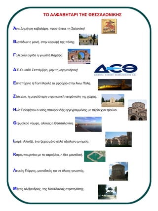 Άγιε Δημήτρη καβαλάρη, προστάτευε τη Σαλονίκη!
Βλατάδων η μονή, στην κορυφή της πόλης.
Γαλέριου αψίδα η γνωστή Καμάρα.
Δ.Ε.Θ. κάθε Σεπτέμβρη, μην τη λησμονήσεις!
Επταπύργιο ή Γεντί Κουλέ το φρούριο στην Άνω Πόλη.
Ζέιτενλικ, η μεγαλύτερη στρατιωτική νεκρόπολη της χώρας.
Ηλία Προφήτου ο ναός,σταυροειδής εγγεγραμμένος με περίτεχνο τρούλο.
Θερμαϊκού νύμφη, αλλιώς η Θεσσαλονίκη.
Ιμαρέτ Αλατζά, ένα ξεχασμένο αλλά αξιόλογο μνημείο.
Καραμπουρνάκι με το καραβάκι, η θέα μοναδική.
Λευκός Πύργος, μοναδικός και σε όλους γνωστός.
Μέγας Αλέξανδρος, της Μακεδονίας στρατηλάτης.
ΤΟ ΑΛΦΑΒΗΤΑΡΙ ΤΗΣ ΘΕΣΣΑΛΟΝΙΚΗΣ
 