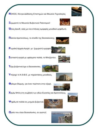 ΝΟΗΣΙΣ, Κέντρο Διάδοσης Επιστημών και Μουσείο Τεχνολογίας
Ξεχωριστό το Μουσείο Βυζαντινού Πολιτισμού!
Όσιος Δαυίδ, ναός με ένα σπάνιας ομορφιάς μοναδικό ψηφιδωτό.
Πλατεία Αριστοτέλους, το στολίδι της Θεσσαλονίκης.
Ρωμαϊκή Αρχαία Αγορά με ξεχωριστή ομορφιά.
Σκεπαστή αγορά με υφάσματα πολλά, το Μπεζεστένι.
Τείχη βυζαντινά έχει η Θεσσαλονίκη.
Υπέροχο το Κ.Θ.Β.Ε. με παραστάσεις μοναδικές.
Φράγμα Θέρμης, για έναν περίπατο στην εξοχή.
Χαμάμ Μπέη στη συμβολή των οδών Εγνατίας και Αριστοτέλους.
Ψηφιδωτά πολλά σε μνημεία βυζαντινά.
Ωραία που είσαι Θεσσαλονίκη, σε αγαπώ!,
 