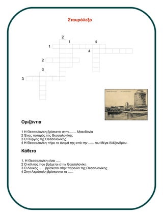 Οριζόντια
1 Η Θεσσαλονίκη βρίσκεται στην........ Μακεδονία
2 Ένας ποταμός της Θεσσαλονίκης
3 Ο Πύργος της Θεσσαλονίκης
4 Η Θεσσαλονίκη πήρε το όνομά της από την ...... του Μέγα Αλέξανδρου.
Κάθετα
1. Η Θεσσαλονίκη είναι .....
2 Ο κόλπος που βρέχεται στην Θεσσαλονίκη
3 Ο Λευκός ...... βρίσκεται στην παραλία της Θεσσαλονίκης
4 Στην Ακρόπολη βρίσκονται τα ......
Σταυρόλεξο
2
1 4
1
4
2
3
3
 