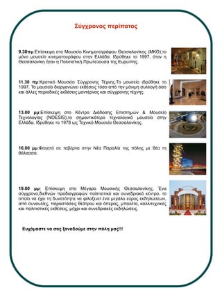 Σύγχρονος περίπατος
9.30πμ:Επίσκεψη στο Μουσείο Κινηματογράφου Θεσσαλονίκης (ΜΚΘ),το
μόνο μουσείο κινηματογράφου στην Ελλάδα. Ιδρύθηκε το 1997, όταν η
Θεσσαλονίκη ήταν η Πολιτιστική Πρωτεύουσα της Ευρώπης.
11.30 πμ:Κρατικό Μουσείο Σύγχρονης Τέχνης.Το μουσείο ιδρύθηκε το
1997. Το μουσείο διοργανώνει εκθέσεις τόσο από την μόνιμη συλλογή όσο
και άλλες περιοδικές εκθέσεις μοντέρνας και σύγχρονης τέχνης.
13.00 μμ:Επίσκεψη στο Κέντρο Διάδοσης Επιστημών & Μουσείο
Τεχνολογίας (NOESIS),το σημαντικότερο τεχνολογικό μουσείο στην
Ελλάδα. Ιδρύθηκε το 1978 ως Τεχνικό Μουσείο Θεσσαλονίκης.
16.00 μμ:Φαγητό σε ταβέρνα στην Νέα Παραλία της πόλης με θέα τη
θάλασσα.
19.00 μμ: Επίσκεψη στο Μέγαρο Μουσικής Θεσσαλονίκης. Ένα
σύγχρονο,διεθνών προδιαγραφών πολιτιστικό και συνεδριακό κέντρο, το
οποίο να έχει τη δυνατότητα να φιλοξενεί ένα μεγάλο εύρος εκδηλώσεων,
από συναυλίες, παραστάσεις θεάτρου και όπερας, μπαλέτα, καλλιτεχνικές
και πολιτιστικές εκθέσεις, μέχρι και συνεδριακές εκδηλώσεις.
Ευχόμαστε να σας ξαναδούμε στην πόλη μας!!!
 