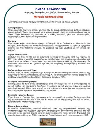 ΟΜΑΔΑ ΑΡΧΑΙΟΛΟΓΩΝ
Μνημεία Θεσσαλονίκης
Λευκός Πύργος
Ήταν αμυντικός πύργος ο οποίος χτίστηκε τον ΙΕ' αιώνα. Χρησίμευε ως φυλάκιο φρουρών
και ως φυλακή. Ένωνε το ανατολικό με το νοτιοανατολικό τείχος, το οποίο κατεδαφίστηκε το
1866. Τώρα λειτουργεί ως μουσείο με ποικίλλες συλλογές γλυπτών, νωπογραφιών,
τοιχογραφιών, κλπ. Βρίσκεται στην παραλία.
Ροτόντα
Ένα κυκλικό κτίριο το οποίο ανεγέρθηκε το 306 μ.Χ. ως το Πάνθεον ή το Μαυσωλείο του
Γαλέριου. Κατά τη βασιλεία του Μεγάλου Θεοδοσίου έγινε χριστιανική εκκλησία με λίγες μόνο
αλλαγές και λίγα πρόσθετα στοιχεία. Τα μωσαϊκά της είναι μοναδικά για την εποχή. (Δ'
αιώνας).
Αψίδα του Γαλερίου
Χτισμένη λίγο πριν το 305 μ.Χ. σε ανάμνηση της νίκης του Γαλερίου κατά των Περσών το
297. Ήταν μέρος τετραπλού συγκροτήματος τοποθετημένη στο σημείο όπου η θριαμβευτική
πομπή από τα ανάκτορα συναντούσε την πιο πολυσύχναστη οδό της Θεσσαλονίκης. Τα
ανάγλυφα απεικονίζουν κι εξυμνούν την νίκη της Ρωμαικής Αυτοκρατορίας εναντίον των
στους Περσών.
Βυζαντινά Οχυρωματικά Τείχη
Αυτά τα τείχη, τα οποία σώζονται μέχρι και σήμερα, κατασκευάστηκαν κατά τη διάρκεια της
ηγεμονίας του Μεγάλου Θεοδοσίου (Δ' αιώνας μ.Χ.) και επισκευάστηκαν πολλές φορές για να
αντέξουν τις εισβολές των βαρβάρων. Βρίσκονται στην Άνω Πόλη.
Εκκλησία του Αγίου Δημητρίου
Αναστηλώθηκε το 1948 αφού καταστράφηκε από τον σεισμό του 1918, αντιγράφοντας το
αρχικό σχέδιο της πεντάκλιτης βασιλικής. Η εκκλησία αρχικά χτίστηκε πάνω στα ερείπια
ρωμαϊκού λουτρού. Κάτω από το ιερό και την πτέρυγα του ναού βρίσκεται η κρύπτη του
Αγίου Δημητρίου. Βρίσκεται στην οδό Αγίου Δημητρίου.
Εκκλησία της Αγίας Σοφίας
Ένα κτίριο του Η' αιώνα, ένας χριστιανικός ναός σταυροειδής με τρούλο. Τα έξοχα μωσαϊκά
της χρονολογούνται από τον Η' και τον ΙΒ' αιώνα ενώ οι τοιχογραφίες από τον ΙΑ' αιώνα.
Βρίσκεται στην πλατεία Αγίας Σοφίας.
Πλατεία Αριστοτέλους
Η πλατεία Αριστοτέλους αποτελεί συνδετικό κρίκο της αρχιτεκτονικής ιστορίας της
Θεσσαλονίκης με την σύγχρονη μορφή της. Η ιστορική της σπουδαιότητα απορρέει από την
ανάδειξη της σε κεντρικό σημείο κατά τον ανασχεδιασμό της πόλης από τον δημιουργό της
πλατείας Αριστοτέλους,τον Γάλλο αρχιτέκτονα Ernest Hébrard, μετά την πυρκαγιά του 1917.
Η Θεσσαλονίκη είναι μια πανέμορφη πόλη με πλούσια ιστορία και πολλά μνημεία.
Δημήτρης, Παναγιώτα, Αλεξάνδρα, Κωνσταντίνος, Ιωάννα
 