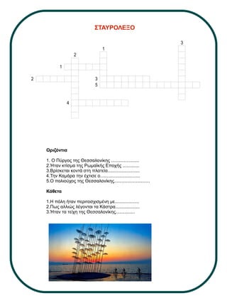 ΣΤΑΥΡΟΛΕΞΟ
Οριζόντια
1. Ο Πύργος της Θεσσαλονίκης ......................
2.Ήταν κτίσμα της Ρωμαϊκής Εποχής .............
3.Βρίσκεται κοντά στη πλατεία.........................
4.Την Καμάρα την έχτισε ο...............................
5.Ο πολιούχος της Θεσσαλονίκης............................
Κάθετα
1.Η πόλη ήταν περιτοσχισμένη με...................
2.Πως αλλιώς λέγονται τα Κάστρα...................
3.Ήταν τα τείχη της Θεσσαλονίκης...............
3
1
2
1
2 3
5
4
 