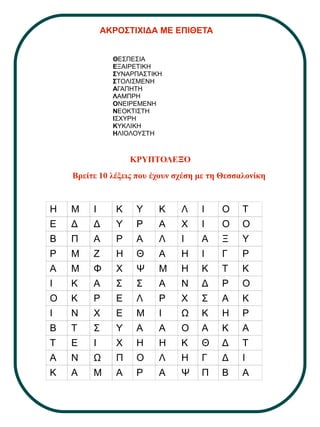 ΑΚΡΟΣΤΙΧΙΔΑ ΜΕ ΕΠΙΘΕΤΑ
ΘΕΣΠΕΣΙΑ
ΕΞΑΙΡΕΤΙΚΗ
ΣΥΝΑΡΠΑΣΤΙΚΗ
ΣΤΟΛΙΣΜΕΝΗ
ΑΓΑΠΗΤΗ
ΛΑΜΠΡΗ
ΟΝΕΙΡΕΜΕΝΗ
ΝΕΟΚΤΙΣΤΗ
ΙΣΧΥΡΗ
ΚΥΚΛΙΚΗ
ΗΛΙΟΛΟΥΣΤΗ
ΚΡΥΠΤΟΛΕΞΟ
Βρείτε 10 λέξεις που έχουν σχέση με τη Θεσσαλονίκη
Η Μ Ι Κ Υ Κ Λ Ι Ο Τ
Ε Δ Δ Υ Ρ Α Χ Ι Ο Ο
Β Π Α Ρ Α Λ Ι Α Ξ Υ
Ρ Μ Ζ Η Θ Α Η Ι Γ Ρ
Α Μ Φ Χ Ψ Μ Η Κ Τ Κ
Ι Κ Α Σ Σ Α Ν Δ Ρ Ο
Ο Κ Ρ Ε Λ Ρ Χ Σ Α Κ
Ι Ν Χ Ε Μ Ι Ω Κ Η Ρ
Β Τ Σ Υ Α Α Ο Α Κ Α
Τ Ε Ι Χ Η Η Κ Θ Δ Τ
Α Ν Ω Π Ο Λ Η Γ Δ Ι
Κ Α Μ Α Ρ Α Ψ Π Β Α
 